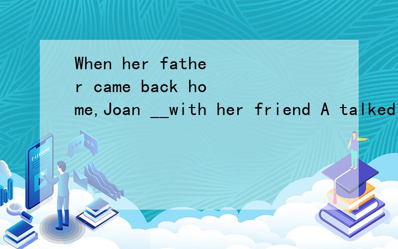 When her father came back home,Joan __with her friend A talked B talks C is talking D was talking当她爸爸回到家,joan和她的朋友说?怎么选?