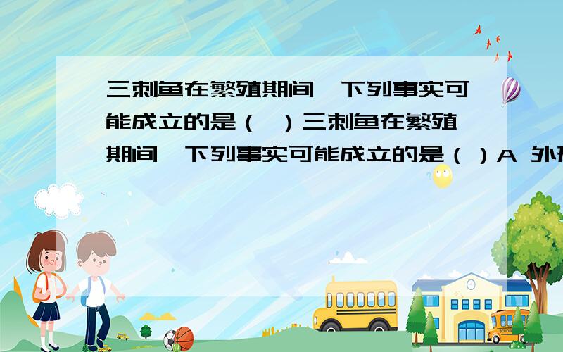 三刺鱼在繁殖期间,下列事实可能成立的是（ ）三刺鱼在繁殖期间,下列事实可能成立的是（）A 外形有很大区别 B腹部变为红色 C 个体大小有很大不同