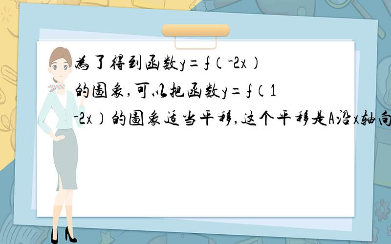 为了得到函数y=f（-2x）的图象,可以把函数y=f（1-2x）的图象适当平移,这个平移是A沿x轴向右平移1个单位 B沿x轴向右平移1/2个单位C沿x轴向左平移1个单位 D沿x轴向左平移1/2个单位我也是选B，但