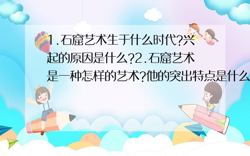 1.石窟艺术生于什么时代?兴起的原因是什么?2.石窟艺术是一种怎样的艺术?他的突出特点是什么?3.我国有哪些著名的石窟艺术?