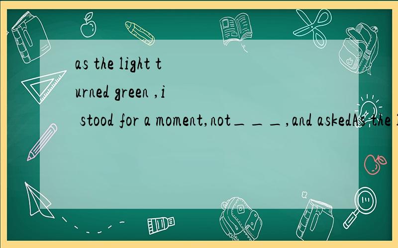 as the light turned green ,i stood for a moment,not___,and askedAs the light turned green,I stood for a moment,not _________,and asked myself what I was going to do.[2007 湖南卷] A.moved B moving C.to move D.being moved 为什么选B,不选A?stood