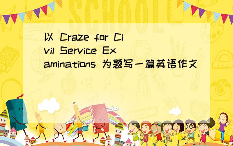 以 Craze for Civil Service Examinations 为题写一篇英语作文