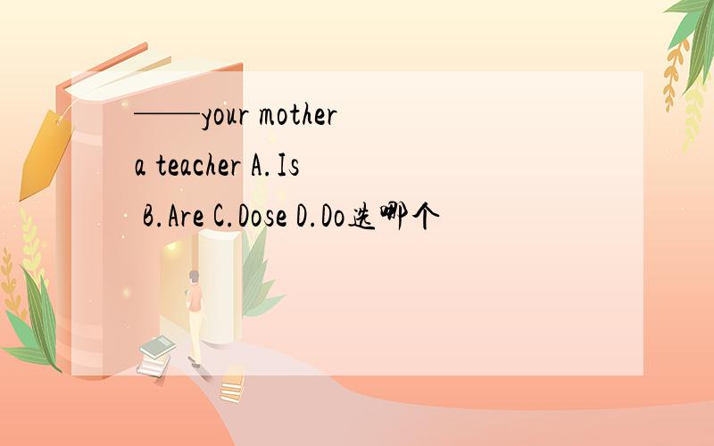 ——your mother a teacher A.Is B.Are C.Dose D.Do选哪个