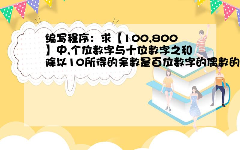 编写程序：求【100,800】中,个位数字与十位数字之和除以10所得的余数是百位数字的偶数的个数 谁能帮我解决一下,最好是用VF,其他简单的也可以.