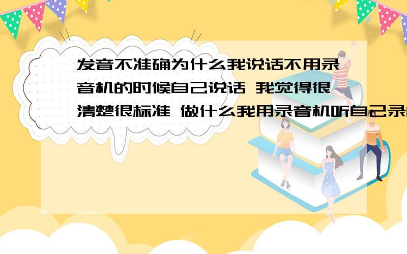 发音不准确为什么我说话不用录音机的时候自己说话 我觉得很清楚很标准 做什么我用录音机听自己录的声音的时候 却很不准确为什么 还有怎么改正好