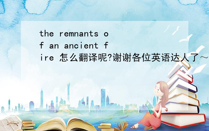 the remnants of an ancient fire 怎么翻译呢?谢谢各位英语达人了～