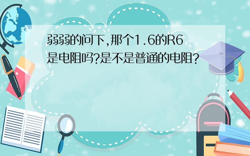 弱弱的问下,那个1.6的R6是电阻吗?是不是普通的电阻?