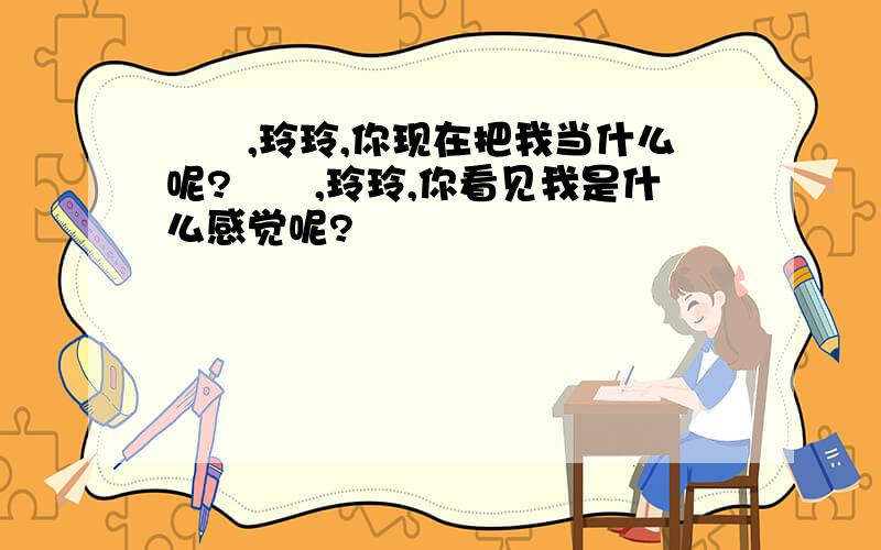 寶貝,玲玲,你现在把我当什么呢?寶貝,玲玲,你看见我是什么感觉呢?