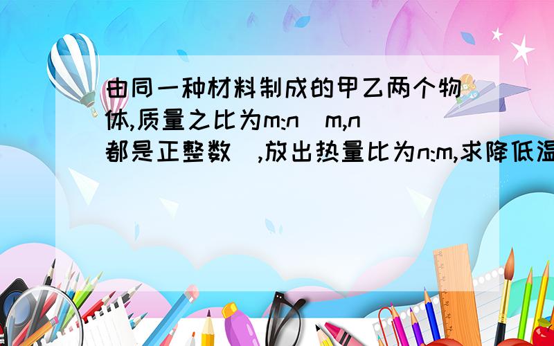 由同一种材料制成的甲乙两个物体,质量之比为m:n（m,n都是正整数）,放出热量比为n:m,求降低温度之比.