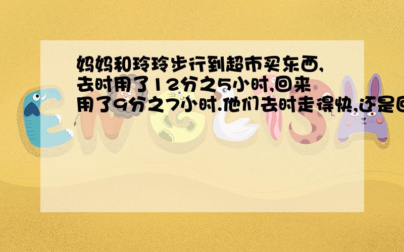 妈妈和玲玲步行到超市买东西,去时用了12分之5小时,回来用了9分之7小时.他们去时走得快,还是回来时走得快点点点点点点点点点点点点点点点点点点点点点点点点点点点点点点点点点点!