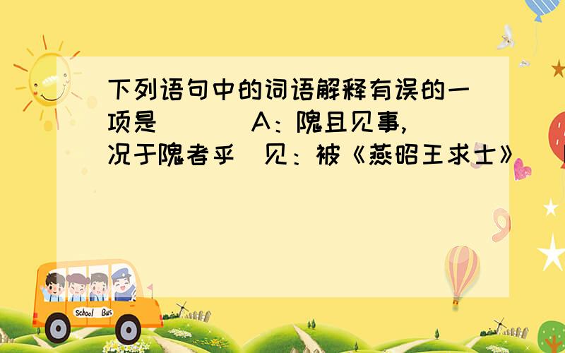 下列语句中的词语解释有误的一项是 （ ） A：隗且见事,况于隗者乎（见：被《燕昭王求士》） B：是鸟也,海运则徙于南冥.（徙：徒步《逍遥游》） C：玉容寂寞泪阑干,梨花一枝春带雨（阑