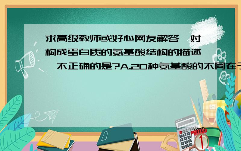 求高级教师或好心网友解答,对构成蛋白质的氨基酸结构的描述,不正确的是?A.20种氨基酸的不同在于R基不同 B.每种氨基酸都含有一个氨基和一个羧基 C.在氨基酸中都有一个氨基和一个羧基连