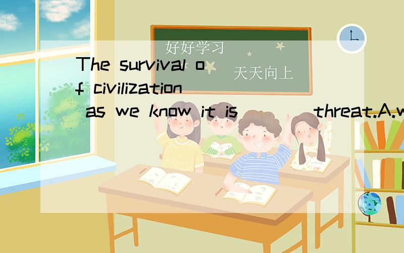 The survival of civilization as we know it is ___ threat.A.within B.towards C.under D.upon 请问这句怎么理解?