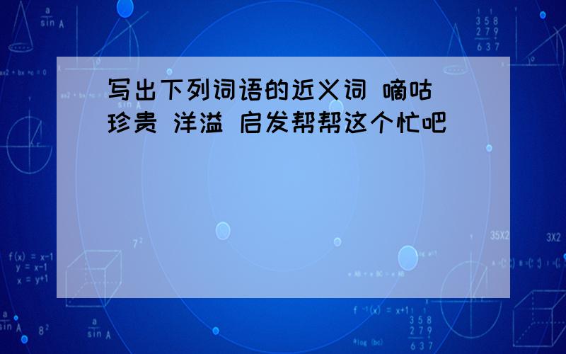 写出下列词语的近义词 嘀咕 珍贵 洋溢 启发帮帮这个忙吧