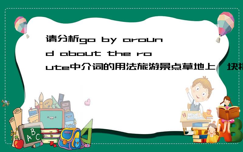 请分析go by around about the route中介词的用法旅游景点草地上一块指示牌上有一句英文：Please go by around about the route.意思是请绕道不要踩草坪.哪位朋友帮忙分析下句子中连续使用的三个介词,这