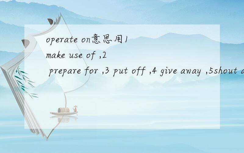 operate on意思用1make use of ,2 prepare for ,3 put off ,4 give away ,5shout at ,6 work at 分别造句,并说意思