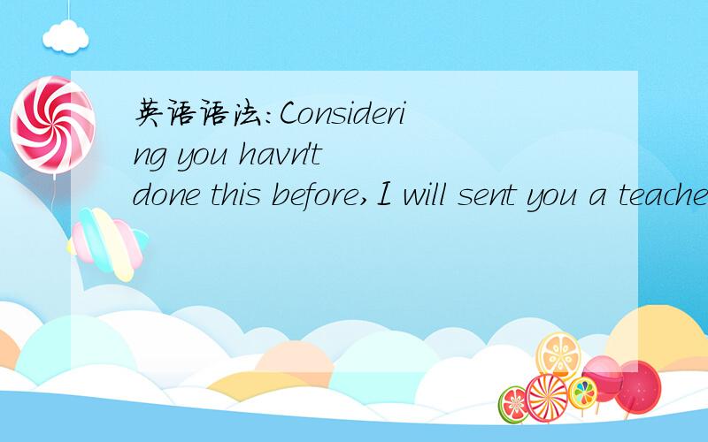 英语语法：Considering you havn't done this before,I will sent you a teacher to guide you.许久没看英语 请问此句语法是否正确?前句现在分词+句子是什么用法?主从句时态有什么需要注意的地方?send又笔误 谢