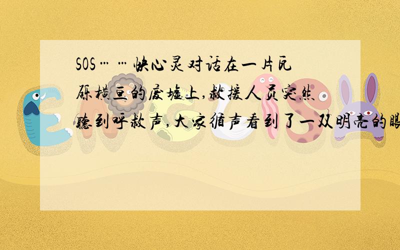 SOS……快心灵对话在一片瓦砾横亘的废墟上,救援人员突然听到呼救声,大家循声看到了一双明亮的眼睛,这是位22岁的女孩,巨大的倒塌物压得她只能趴在地上,她已经在此三天三夜了,但她的声