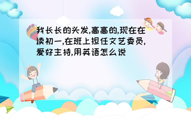 我长长的头发,高高的,现在在读初一,在班上担任文艺委员,爱好主持,用英语怎么说