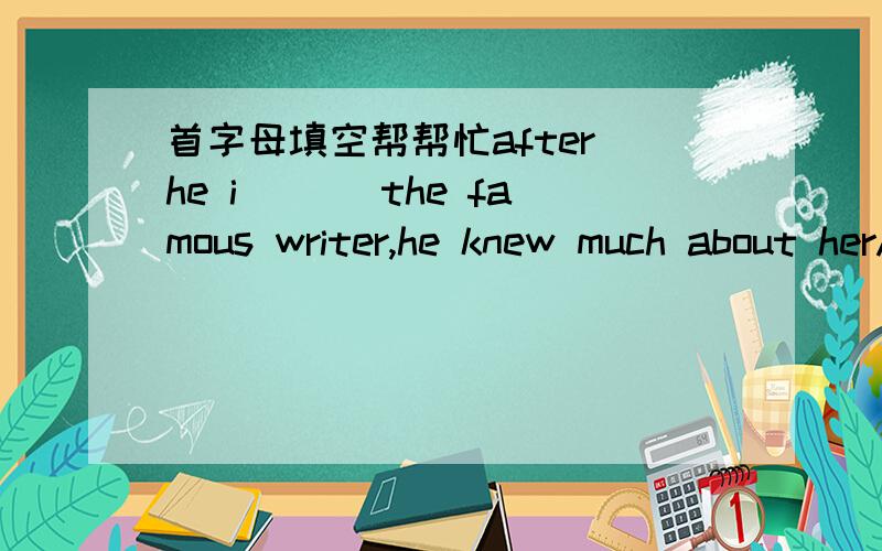 首字母填空帮帮忙after he i___ the famous writer,he knew much about herAfter he i___ the famous writer,he knew much about her.Someone a___for you just now.All the parents try to m___money to offer their children the best.