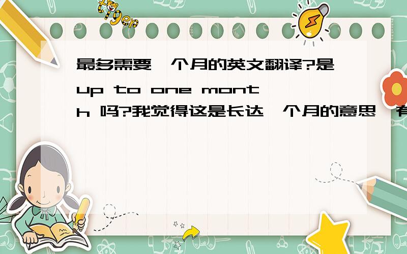 最多需要一个月的英文翻译?是up to one month 吗?我觉得这是长达一个月的意思,有没有更准确的?谢谢了尽快啊~在等...