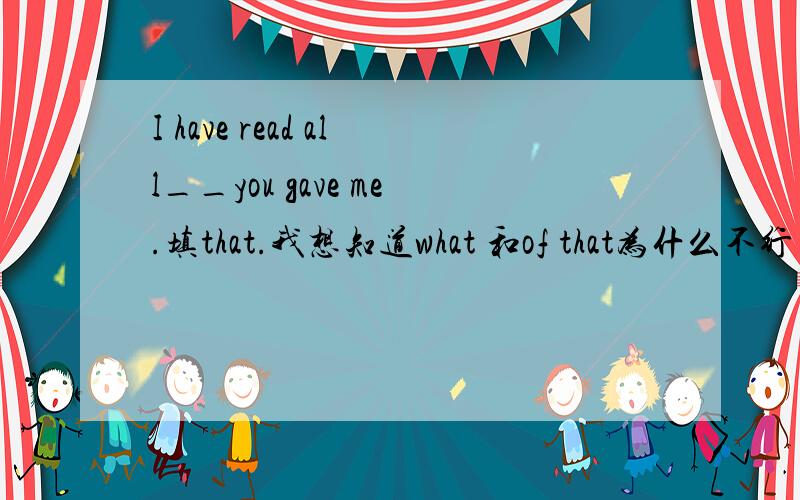 I have read all__you gave me.填that.我想知道what 和of that为什么不行