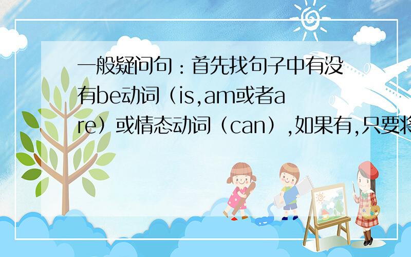 一般疑问句：首先找句子中有没有be动词（is,am或者are）或情态动词（can）,如果有,只要将be动词或情态动词提前,放到主语前面.注意：句中第一人称和第二人称要互换.如果句子中没有be动词（