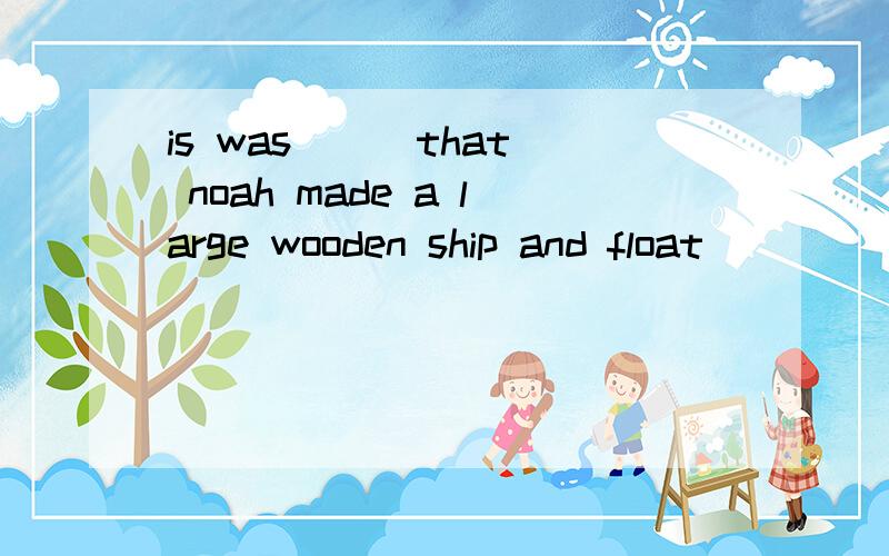 is was __ that noah made a large wooden ship and float