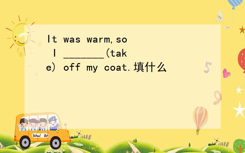 It was warm,so I _______(take) off my coat.填什么