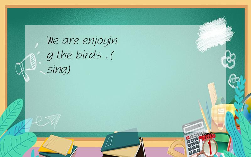 We are enjoying the birds .(sing)