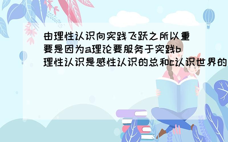 由理性认识向实践飞跃之所以重要是因为a理论要服务于实践b理性认识是感性认识的总和c认识世界的目的是为了改造世界d这次飞跃可以使精神转化为物质e在实践中使理性认识得到检验多选