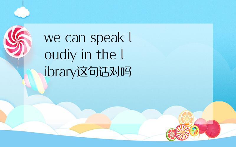we can speak loudiy in the library这句话对吗