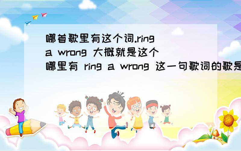 哪首歌里有这个词.ring a wrong 大概就是这个哪里有 ring a wrong 这一句歌词的歌是什么 好像就是高潮有一句这个 忘了什么歌了 觉得很好听 想查查