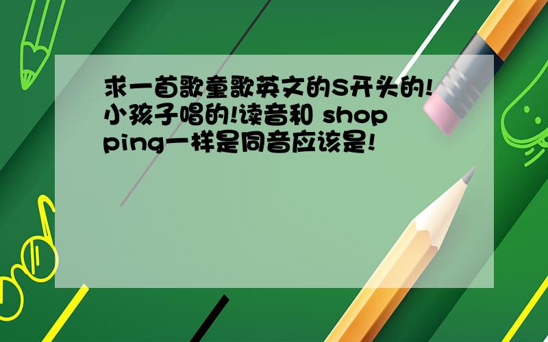 求一首歌童歌英文的S开头的!小孩子唱的!读音和 shopping一样是同音应该是!