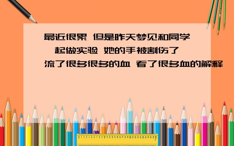 最近很累 但是昨天梦见和同学一起做实验 她的手被割伤了 流了很多很多的血 看了很多血的解释