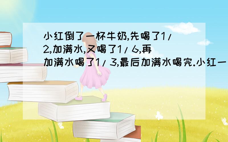 小红倒了一杯牛奶,先喝了1/2,加满水,又喝了1/6,再加满水喝了1/3,最后加满水喝完.小红一共喝了多少杯牛奶,多少杯水?