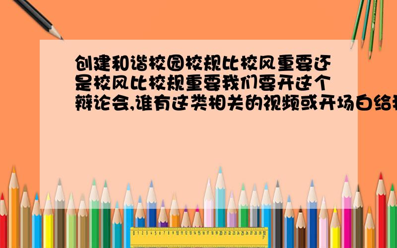 创建和谐校园校规比校风重要还是校风比校规重要我们要开这个辩论会,谁有这类相关的视频或开场白给我提供一下谢谢