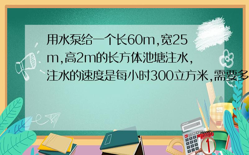 用水泵给一个长60m,宽25m,高2m的长方体池塘注水,注水的速度是每小时300立方米,需要多少时间能使水深达1.8m?