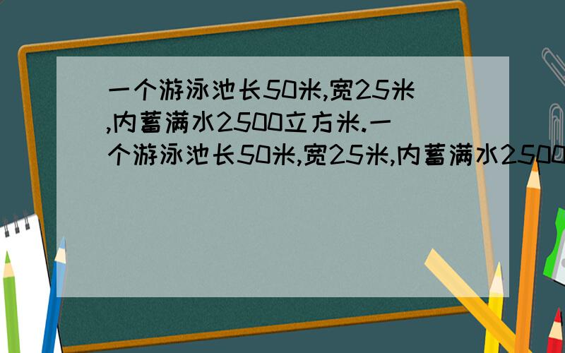 一个游泳池长50米,宽25米,内蓄满水2500立方米.一个游泳池长50米,宽25米,内蓄满水2500立方米.（1）如果要把游泳池内贴上瓷砖,需边长是5分米的正方形瓷砖多少块?如果每块瓷砖1.4元,你会到哪个