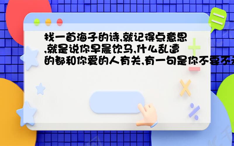 找一首海子的诗,就记得点意思,就是说你早晨饮马,什么乱遭的都和你爱的人有关,有一句是你不要不承认求全诗和名字