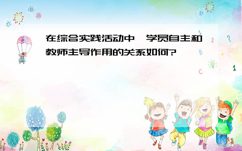 在综合实践活动中,学员自主和教师主导作用的关系如何?