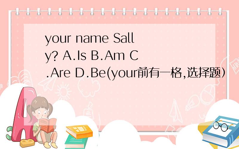 your name Sally? A.Is B.Am C.Are D.Be(your前有一格,选择题）