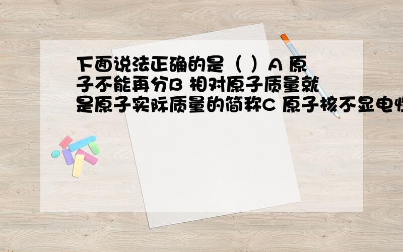 下面说法正确的是（ ）A 原子不能再分B 相对原子质量就是原子实际质量的简称C 原子核不显电性D 原子可以构成分子,也可以直接构成物质