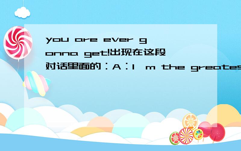 you are ever gonna get!出现在这段对话里面的：A：I'm the greatest goodB：you are ever gonna get!