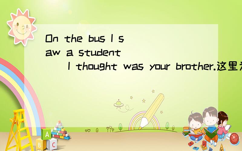 On the bus I saw a student ( ) I thought was your brother.这里为什么是who 不是做宾语要用whom