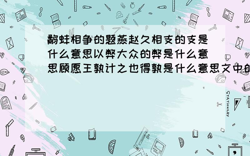 鹬蚌相争的题燕赵久相支的支是什么意思以弊大众的弊是什么意思顾愿王孰计之也得孰是什么意思文中的燕国,赵国和秦国分别被比作什么你能否由“鹬蚌相争,渔翁得利”联想到那个同类的