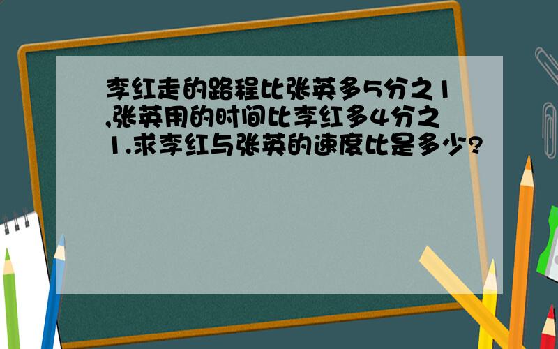 李红走的路程比张英多5分之1,张英用的时间比李红多4分之1.求李红与张英的速度比是多少?