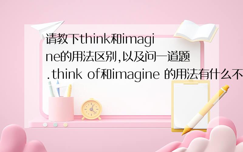 请教下think和imagine的用法区别,以及问一道题.think of和imagine 的用法有什么不同呢?比如这一题：_ a small child does,think of ,也有填do的.那可以填imagine