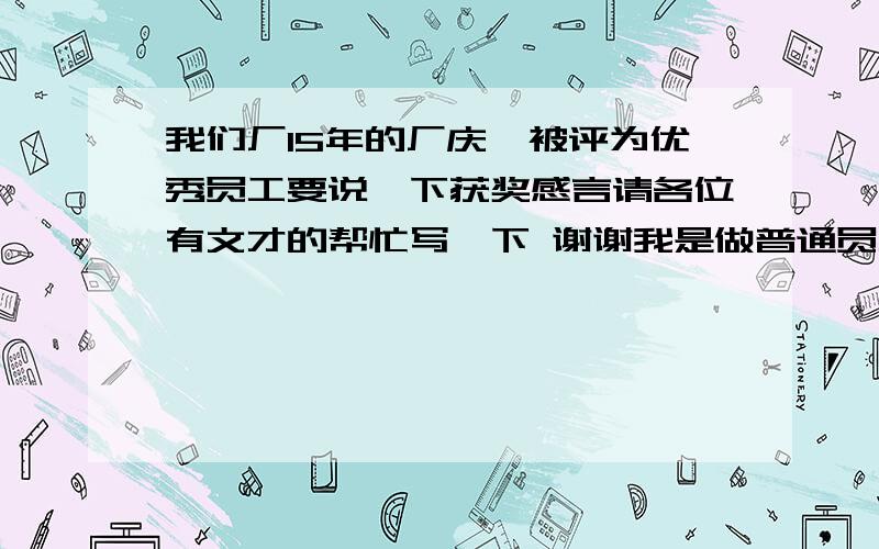 我们厂15年的厂庆,被评为优秀员工要说一下获奖感言请各位有文才的帮忙写一下 谢谢我是做普通员工的谢谢