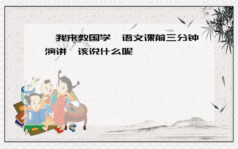 《我来教国学》语文课前三分钟演讲,该说什么呢,